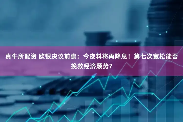 真牛所配资 欧银决议前瞻：今夜料将再降息！第七次宽松能否挽救经济颓势？