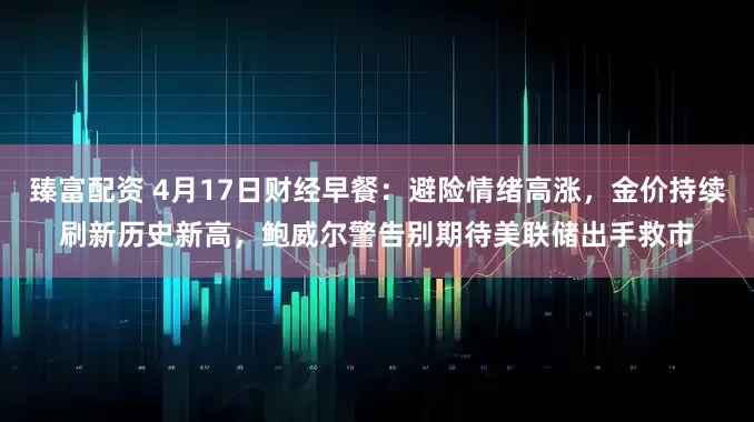 臻富配资 4月17日财经早餐：避险情绪高涨，金价持续刷新历史新高，鲍威尔警告别期待美联储出手救市