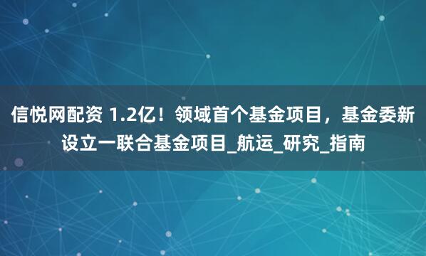 信悦网配资 1.2亿！领域首个基金项目，基金委新设立一联合基金项目_航运_研究_指南