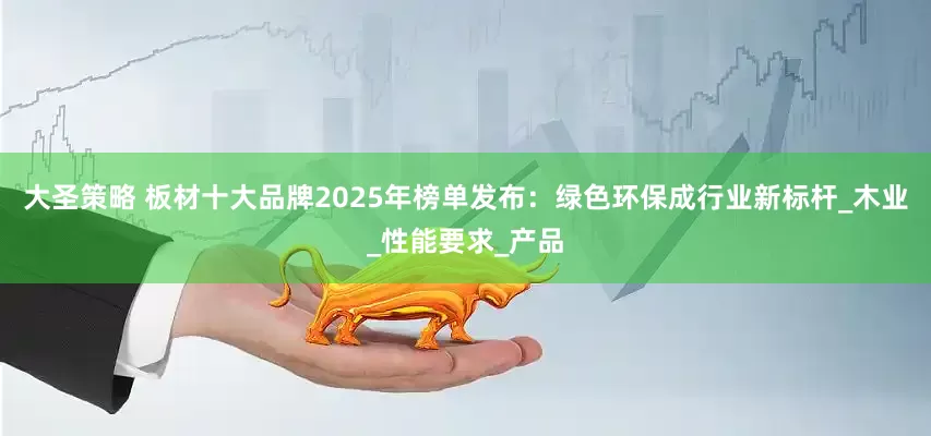 大圣策略 板材十大品牌2025年榜单发布：绿色环保成行业新标杆_木业_性能要求_产品