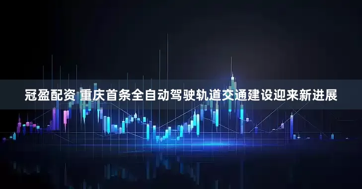 冠盈配资 重庆首条全自动驾驶轨道交通建设迎来新进展