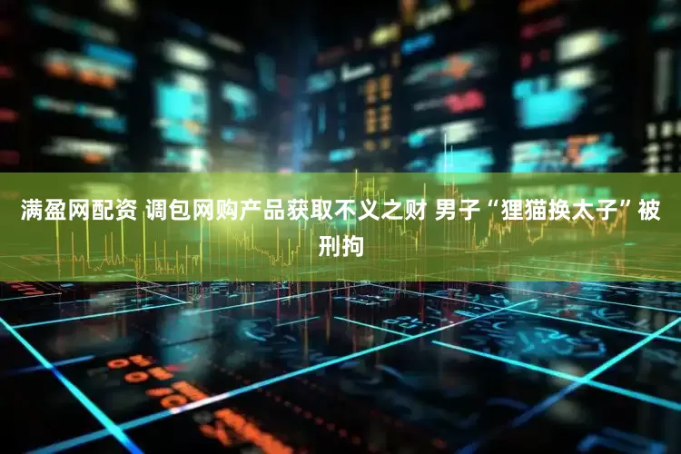 满盈网配资 调包网购产品获取不义之财 男子“狸猫换太子”被刑拘