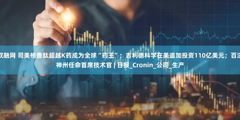 双融网 司美格鲁肽超越K药成为全球“药王”；吉利德科学在美追加投资110亿美元；百济神州任命首席技术官 | 日报_Cronin_公司_生产