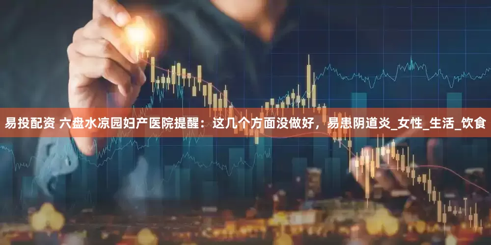 易投配资 六盘水凉园妇产医院提醒：这几个方面没做好，易患阴道炎_女性_生活_饮食