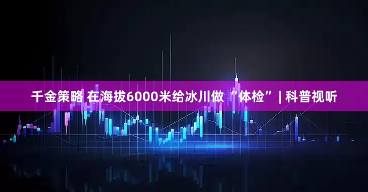千金策略 在海拔6000米给冰川做 “体检” | 科普视听
