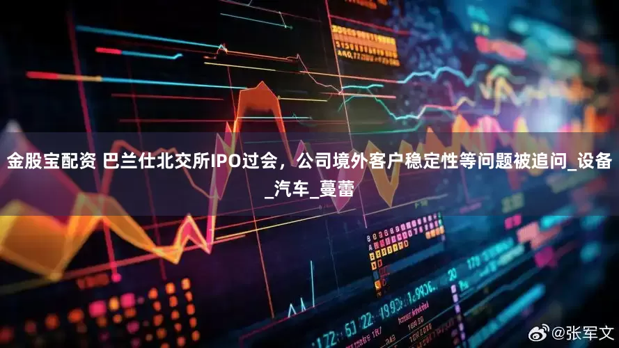 金股宝配资 巴兰仕北交所IPO过会，公司境外客户稳定性等问题被追问_设备_汽车_蔓蕾