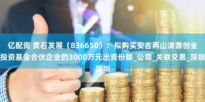 亿配资 贯石发展（836650）：拟购买安吉两山清源创业投资基金合伙企业的3000万元出资份额_公司_关联交易_深圳