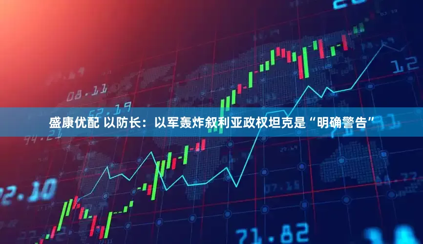 盛康优配 以防长：以军轰炸叙利亚政权坦克是“明确警告”