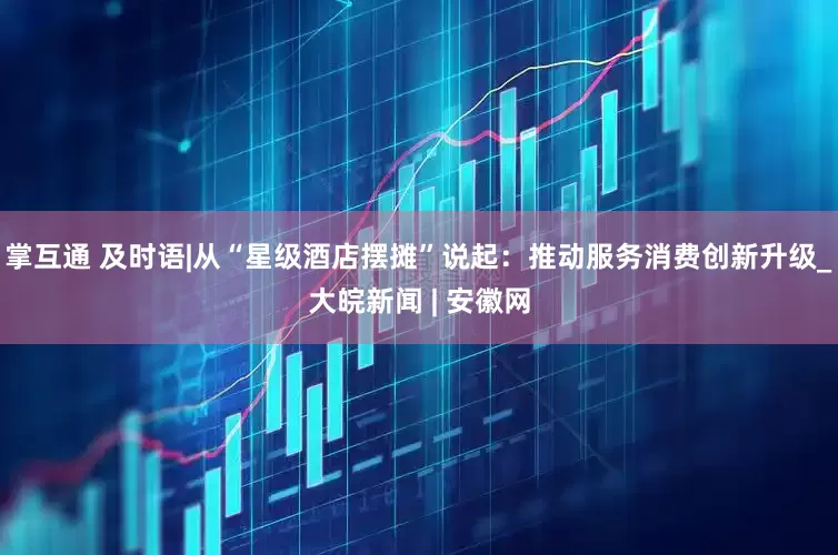 掌互通 及时语|从“星级酒店摆摊”说起：推动服务消费创新升级_大皖新闻 | 安徽网