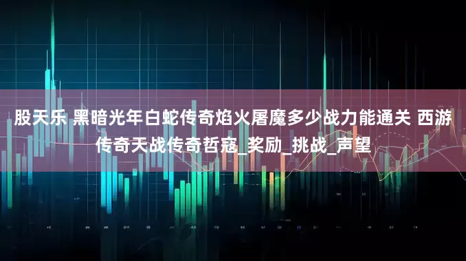 股天乐 黑暗光年白蛇传奇焰火屠魔多少战力能通关 西游传奇天战传奇哲寇_奖励_挑战_声望