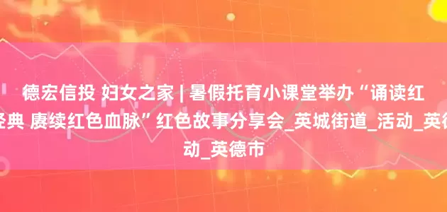 德宏信投 妇女之家 | 暑假托育小课堂举办“诵读红色经典 赓续红色血脉”红色故事分享会_英城街道_活动_英德市
