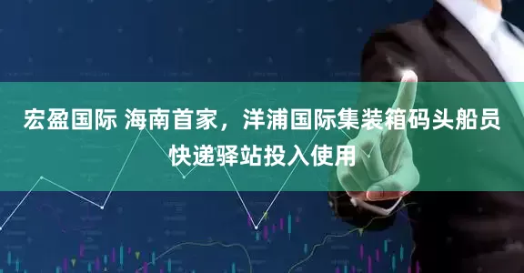 宏盈国际 海南首家，洋浦国际集装箱码头船员快递驿站投入使用