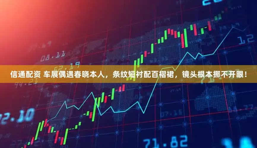 信通配资 车展偶遇春晓本人，条纹短衬配百褶裙，镜头根本挪不开眼！