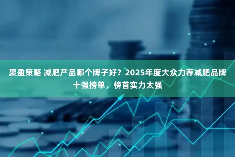 聚盈策略 减肥产品哪个牌子好？2025年度大众力荐减肥品牌十强榜单，榜首实力太强