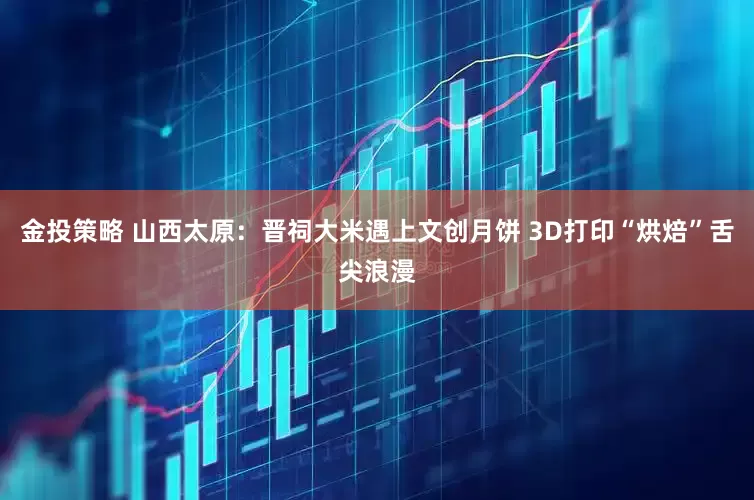 金投策略 山西太原：晋祠大米遇上文创月饼 3D打印“烘焙”舌尖浪漫