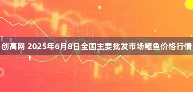创高网 2025年6月8日全国主要批发市场鳝鱼价格行情
