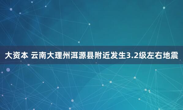 大资本 云南大理州洱源县附近发生3.2级左右地震