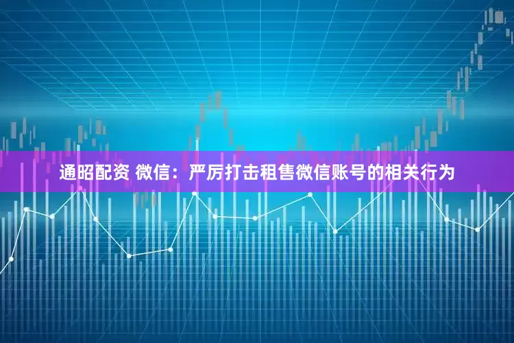 通昭配资 微信：严厉打击租售微信账号的相关行为