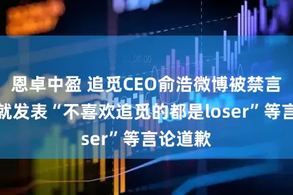 恩卓中盈 追觅CEO俞浩微博被禁言！此前就发表“不喜欢追觅的都是loser”等言论道歉